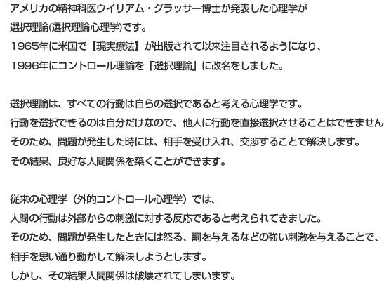 アメリカの精神科医ウイリアム・グラッサー博士が発表した心理学が
					選択理論(選択理論心理学)です。
					1965年に米国で【現実療法】が出版されて以来注目されるようになり、
					1996年にコントロール理論を「選択理論」に改名をしました。
					
					選択理論は、すべての行動は自らの選択であると考える心理学です。
					行動を選択できるのは自分だけなので、他人に行動を直接選択させることはできません。
					そのため、問題が発生した時には、相手を受け入れ、交渉することで解決します。
					その結果、良好な人間関係を築くことができます。
					
					従来の心理学（外的コントロール心理学）では、
					人間の行動は外部からの刺激に対する反応であると考えられてきました。
					そのため、問題が発生したときには怒る、罰を与えるなどの強い刺激を与えることで、
					相手を思い通り動かして解決しようとします。
					しかし、その結果人間関係は破壊されてしまいます。